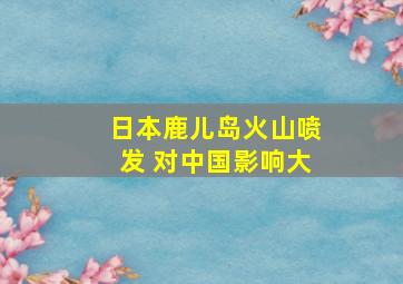 日本鹿儿岛火山喷发 对中国影响大